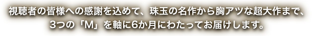 視聴者の皆様への感謝を込めて、珠玉の名作から胸アツな超大作まで、3つの「M」を軸に6か月にわたってお届けします。